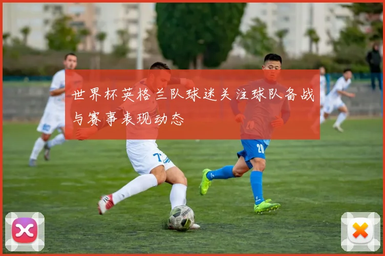 世界杯英格兰队球迷关注球队备战与赛事表现动态