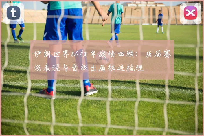 伊朗世界杯往年战绩回顾：历届赛场表现与晋级出局轨迹梳理