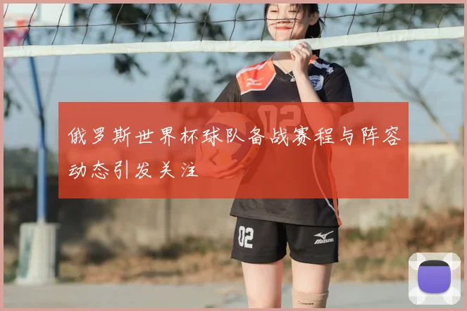 俄罗斯世界杯球队备战赛程与阵容动态引发关注