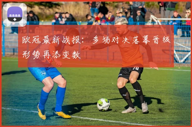 欧冠最新战报：多场对决落幕晋级形势再添变数