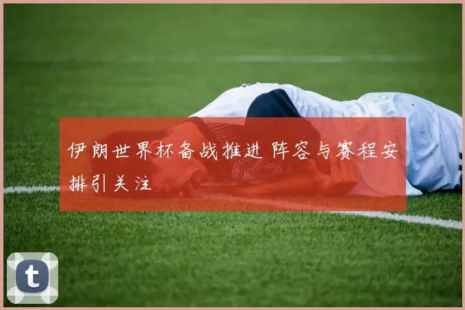 伊朗世界杯备战推进 阵容与赛程安排引关注