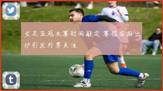 女足亚冠决赛时间敲定 赛程安排出炉引发外界关注