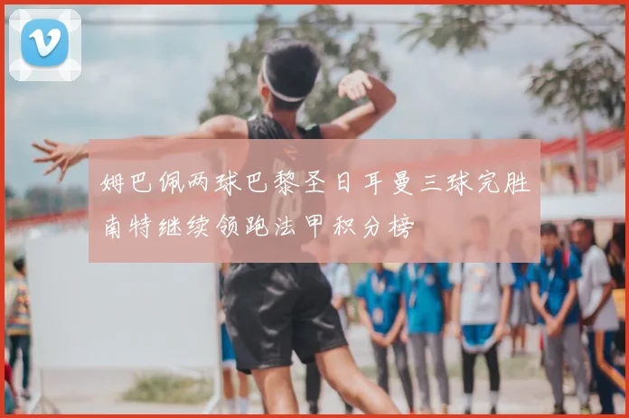 姆巴佩两球巴黎圣日耳曼三球完胜南特继续领跑法甲积分榜