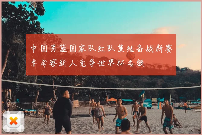 中国男篮国家队红队集结备战新赛季考察新人竞争世界杯名额