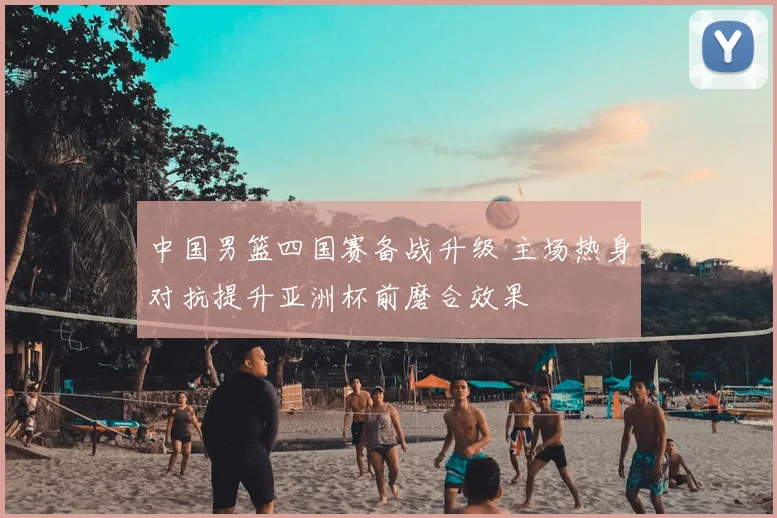 中国男篮四国赛备战升级 主场热身对抗提升亚洲杯前磨合效果