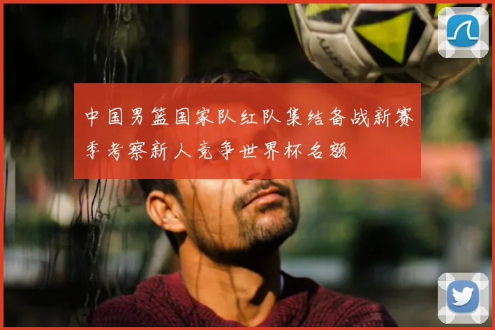 中国男篮国家队红队集结备战新赛季考察新人竞争世界杯名额