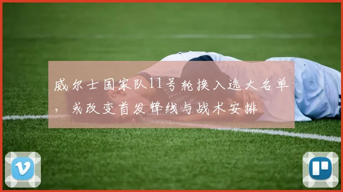 威尔士国家队11号轮换入选大名单，或改变首发锋线与战术安排