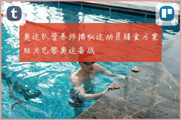 奥运队营养师揭秘运动员膳食方案助力巴黎奥运备战