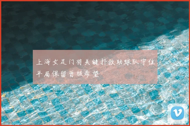上海女足门将关键扑救助球队守住平局保留晋级希望
