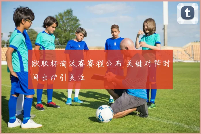 欧联杯淘汰赛赛程公布 关键对阵时间出炉引关注