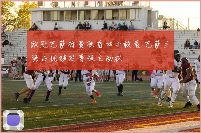 欧冠巴萨对曼联首回合较量 巴萨主场占优锁定晋级主动权