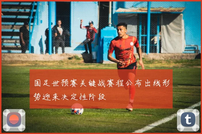 国足世预赛关键战赛程公布出线形势迎来决定性阶段