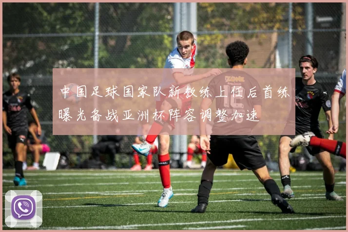 中国足球国家队新教练上任后首练曝光备战亚洲杯阵容调整加速