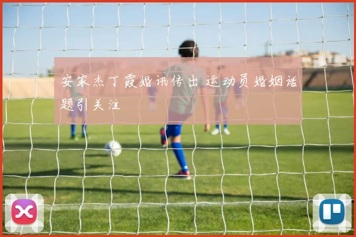 安家杰丁霞婚讯传出 运动员婚姻话题引关注