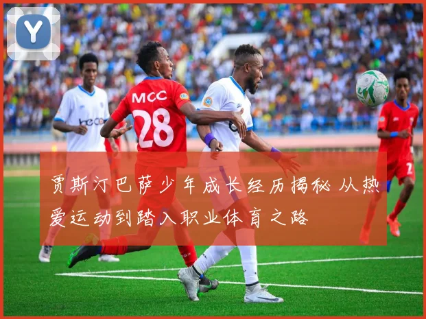 贾斯汀巴萨少年成长经历揭秘 从热爱运动到踏入职业体育之路