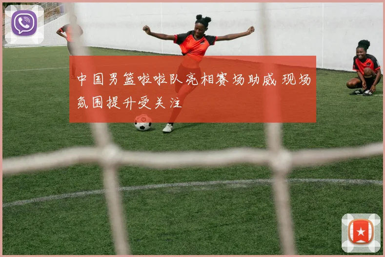 中国男篮啦啦队亮相赛场助威 现场氛围提升受关注