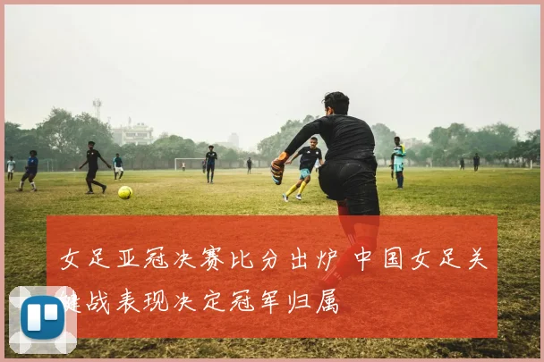 女足亚冠决赛比分出炉 中国女足关键战表现决定冠军归属