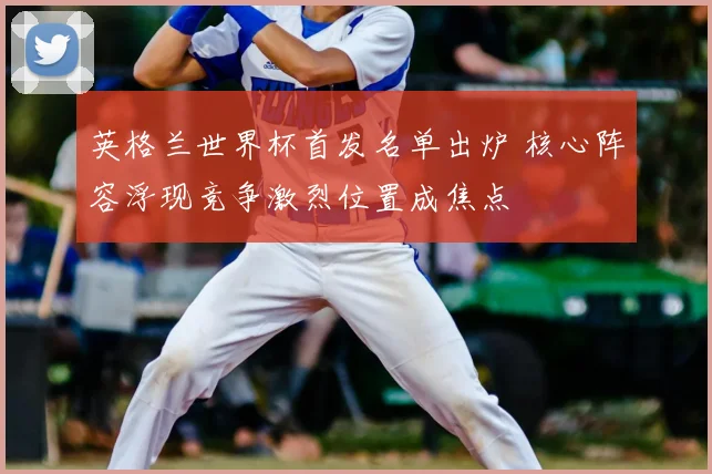 英格兰世界杯首发名单出炉 核心阵容浮现竞争激烈位置成焦点