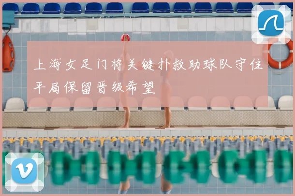 上海女足门将关键扑救助球队守住平局保留晋级希望