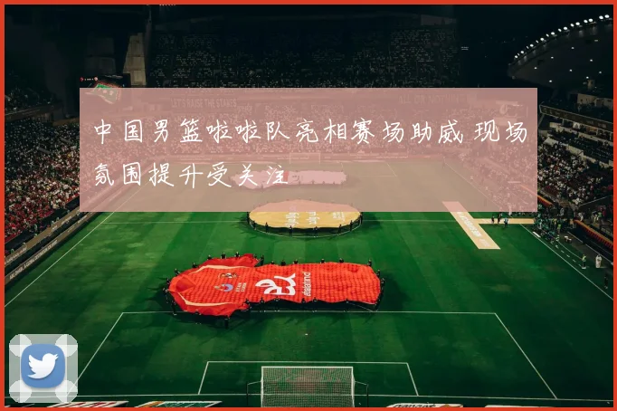 中国男篮啦啦队亮相赛场助威 现场氛围提升受关注