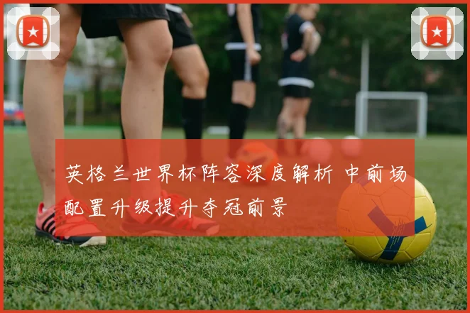 英格兰世界杯阵容深度解析 中前场配置升级提升夺冠前景