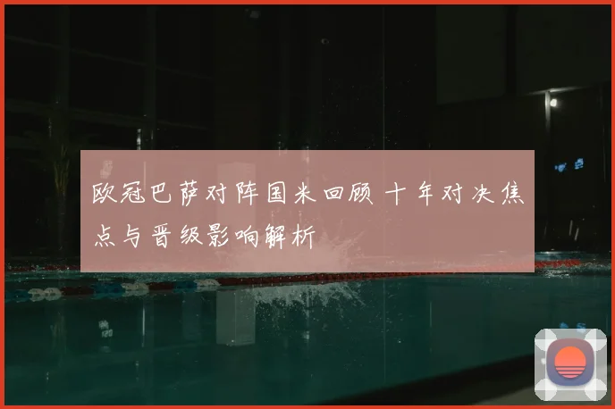 欧冠巴萨对阵国米回顾 十年对决焦点与晋级影响解析