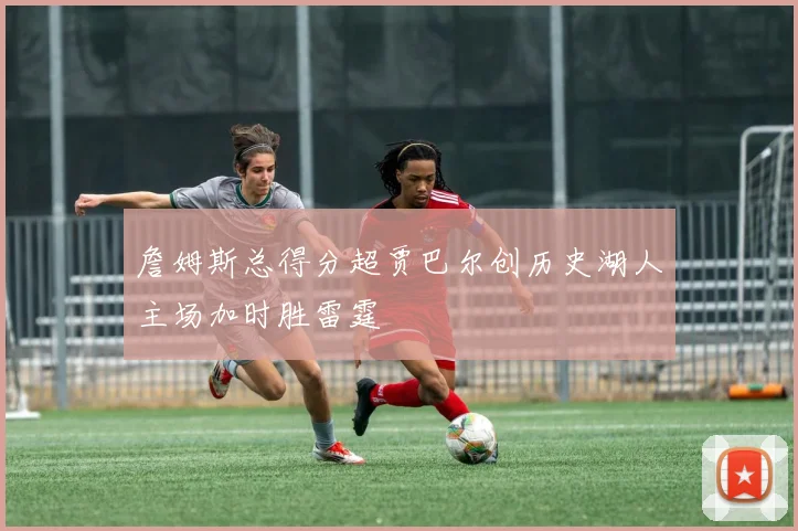 詹姆斯总得分超贾巴尔创历史湖人主场加时胜雷霆