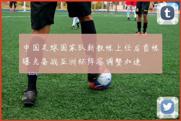 中国足球国家队新教练上任后首练曝光备战亚洲杯阵容调整加速