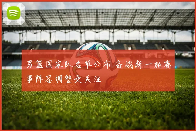 男篮国家队名单公布 备战新一轮赛事阵容调整受关注