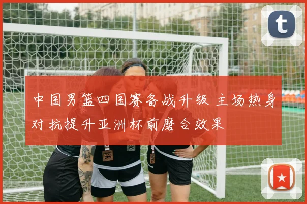 中国男篮四国赛备战升级 主场热身对抗提升亚洲杯前磨合效果