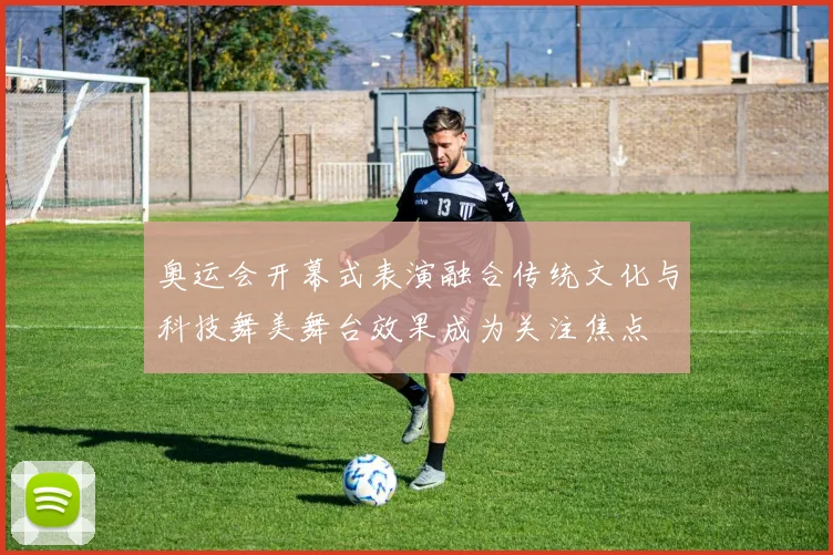 奥运会开幕式表演融合传统文化与科技舞美舞台效果成为关注焦点