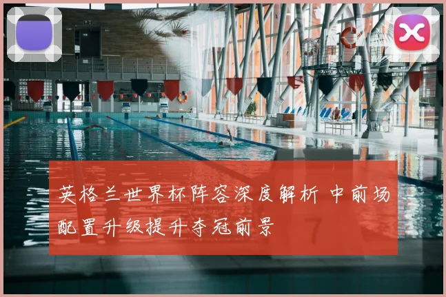 英格兰世界杯阵容深度解析 中前场配置升级提升夺冠前景