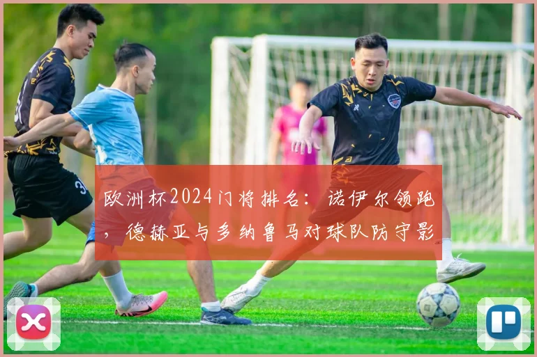 欧洲杯2024门将排名：诺伊尔领跑，德赫亚与多纳鲁马对球队防守影响