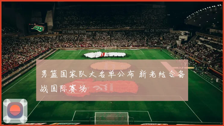 男篮国家队大名单公布 新老结合备战国际赛场